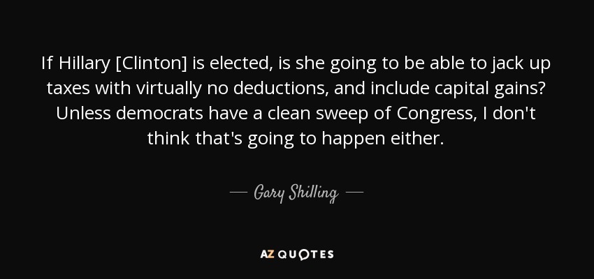 If Hillary [Clinton] is elected, is she going to be able to jack up taxes with virtually no deductions, and include capital gains? Unless democrats have a clean sweep of Congress, I don't think that's going to happen either. - Gary Shilling