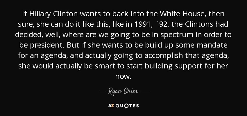 If Hillary Clinton wants to back into the White House, then sure, she can do it like this, like in 1991, `92, the Clintons had decided, well, where are we going to be in spectrum in order to be president. But if she wants to be build up some mandate for an agenda, and actually going to accomplish that agenda, she would actually be smart to start building support for her now. - Ryan Grim