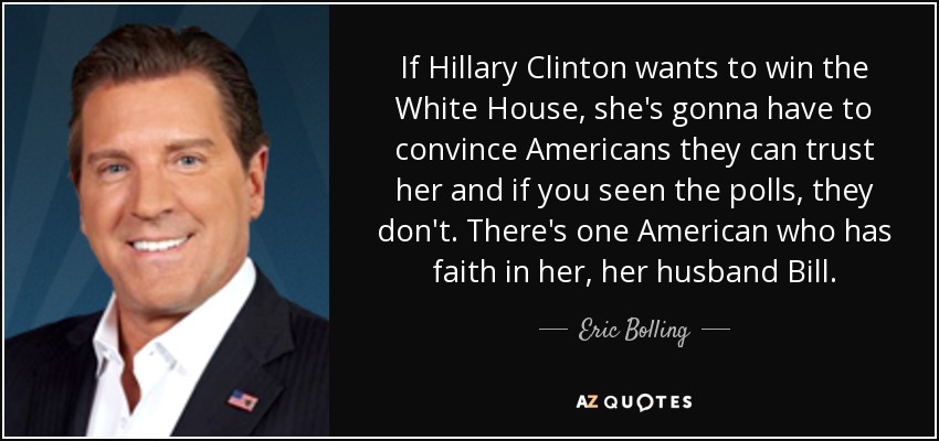 If Hillary Clinton wants to win the White House, she's gonna have to convince Americans they can trust her and if you seen the polls, they don't. There's one American who has faith in her, her husband Bill. - Eric Bolling