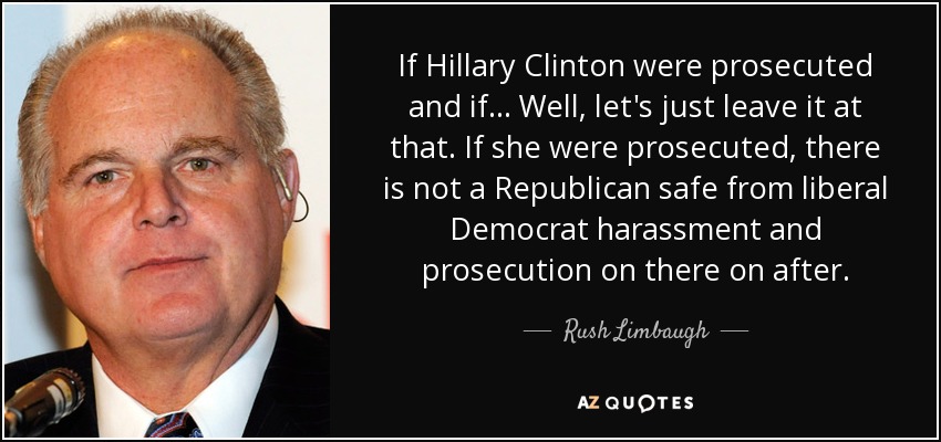 If Hillary Clinton were prosecuted and if... Well, let's just leave it at that. If she were prosecuted, there is not a Republican safe from liberal Democrat harassment and prosecution on there on after. - Rush Limbaugh