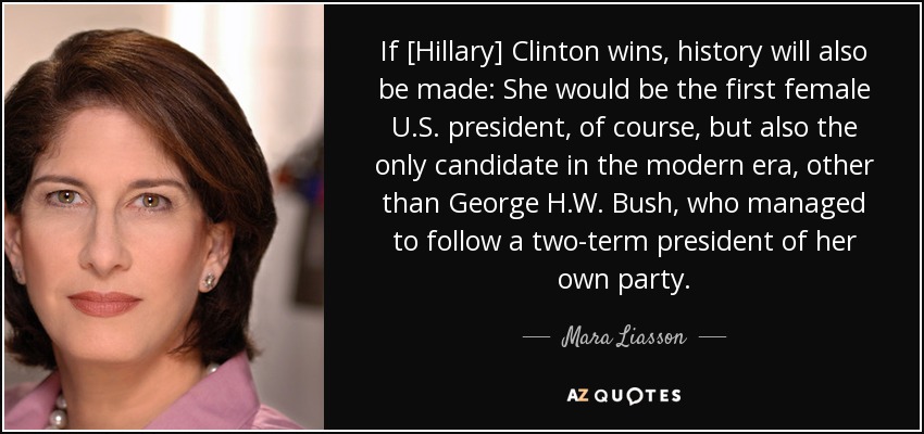 If [Hillary] Clinton wins, history will also be made: She would be the first female U.S. president, of course, but also the only candidate in the modern era, other than George H.W. Bush, who managed to follow a two-term president of her own party. - Mara Liasson