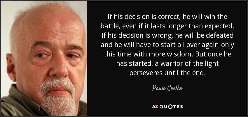 If his decision is correct, he will win the battle, even if it lasts longer than expected. If his decision is wrong, he will be defeated and he will have to start all over again-only this time with more wisdom. But once he has started, a warrior of the light perseveres until the end. - Paulo Coelho