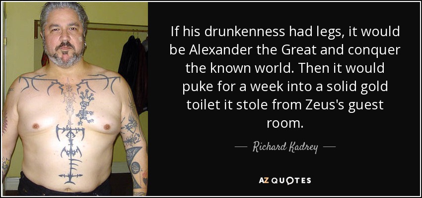 If his drunkenness had legs, it would be Alexander the Great and conquer the known world. Then it would puke for a week into a solid gold toilet it stole from Zeus's guest room. - Richard Kadrey