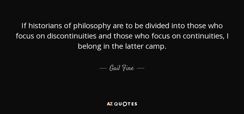 If historians of philosophy are to be divided into those who focus on discontinuities and those who focus on continuities, I belong in the latter camp. - Gail Fine