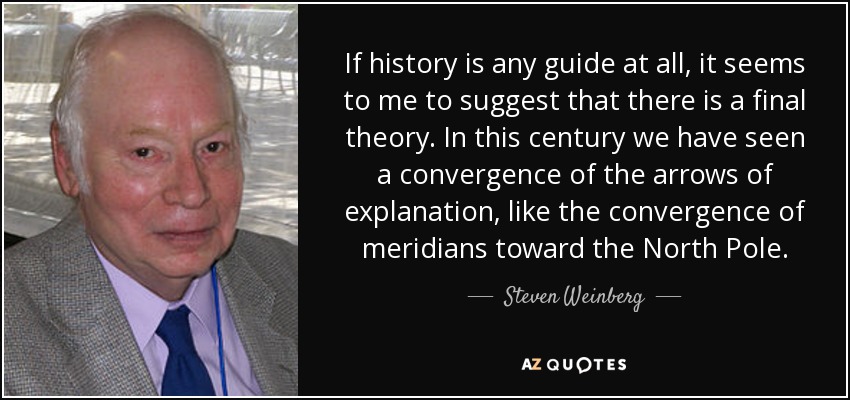If history is any guide at all, it seems to me to suggest that there is a final theory. In this century we have seen a convergence of the arrows of explanation, like the convergence of meridians toward the North Pole. - Steven Weinberg