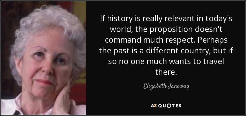 If history is really relevant in today's world, the proposition doesn't command much respect. Perhaps the past is a different country, but if so no one much wants to travel there. - Elizabeth Janeway