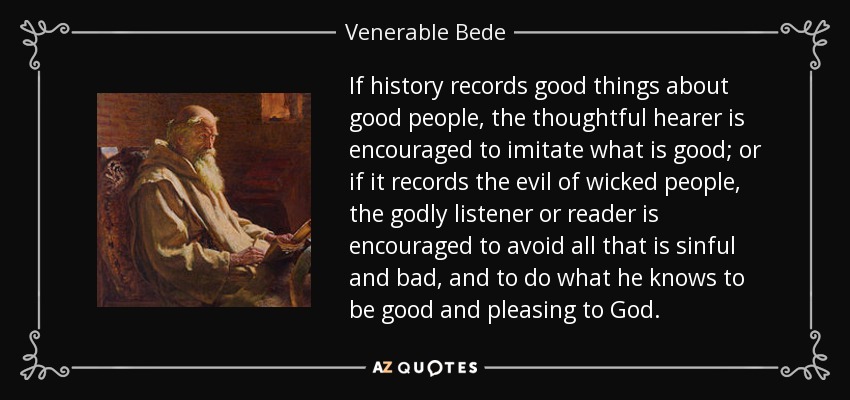 If history records good things about good people, the thoughtful hearer is encouraged to imitate what is good; or if it records the evil of wicked people, the godly listener or reader is encouraged to avoid all that is sinful and bad, and to do what he knows to be good and pleasing to God. - Venerable Bede