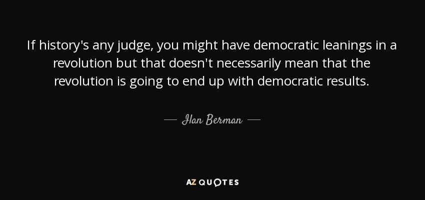 If history's any judge, you might have democratic leanings in a revolution but that doesn't necessarily mean that the revolution is going to end up with democratic results. - Ilan Berman