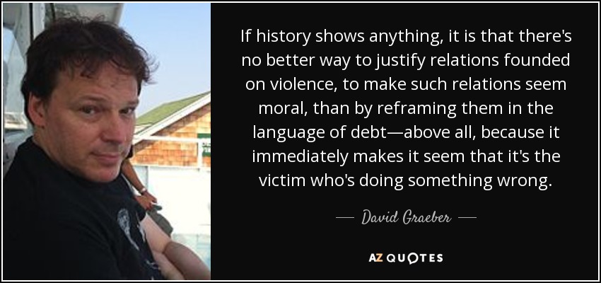 If history shows anything, it is that there's no better way to justify relations founded on violence, to make such relations seem moral, than by reframing them in the language of debt—above all, because it immediately makes it seem that it's the victim who's doing something wrong. - David Graeber