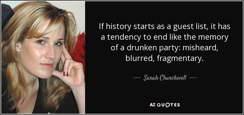 If history starts as a guest list, it has a tendency to end like the memory of a drunken party: misheard, blurred, fragmentary. - Sarah Churchwell