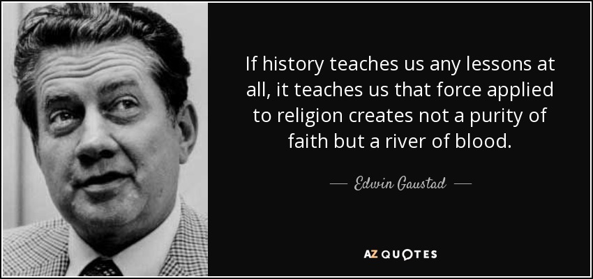 If history teaches us any lessons at all, it teaches us that force applied to religion creates not a purity of faith but a river of blood. - Edwin Gaustad