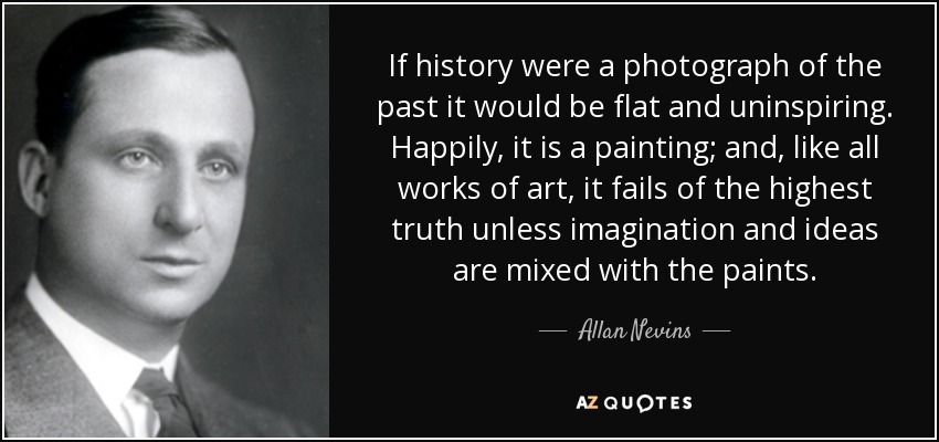 If history were a photograph of the past it would be flat and uninspiring. Happily, it is a painting; and, like all works of art, it fails of the highest truth unless imagination and ideas are mixed with the paints. - Allan Nevins