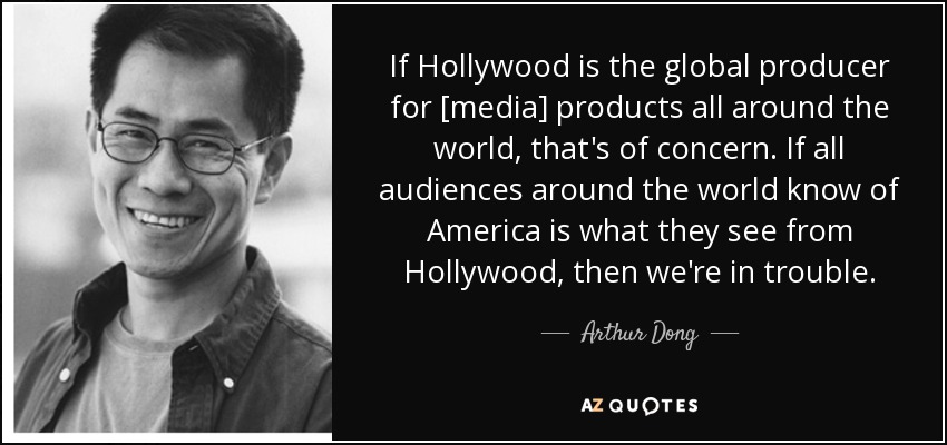If Hollywood is the global producer for [media] products all around the world, that's of concern. If all audiences around the world know of America is what they see from Hollywood, then we're in trouble. - Arthur Dong
