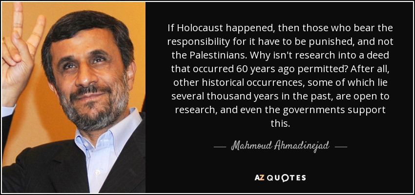 If Holocaust happened, then those who bear the responsibility for it have to be punished, and not the Palestinians. Why isn't research into a deed that occurred 60 years ago permitted? After all, other historical occurrences, some of which lie several thousand years in the past, are open to research, and even the governments support this. - Mahmoud Ahmadinejad