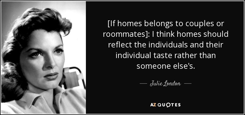 [If homes belongs to couples or roommates]: I think homes should reflect the individuals and their individual taste rather than someone else's. - Julie London