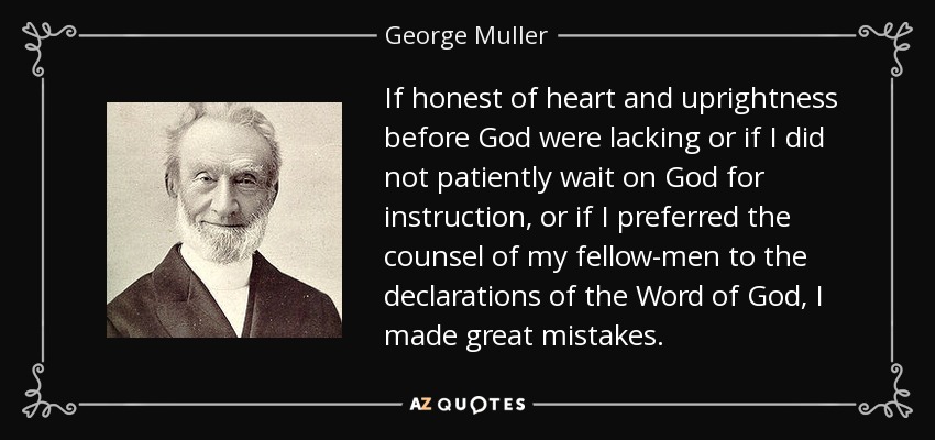 If honest of heart and uprightness before God were lacking or if I did not patiently wait on God for instruction, or if I preferred the counsel of my fellow-men to the declarations of the Word of God, I made great mistakes. - George Muller