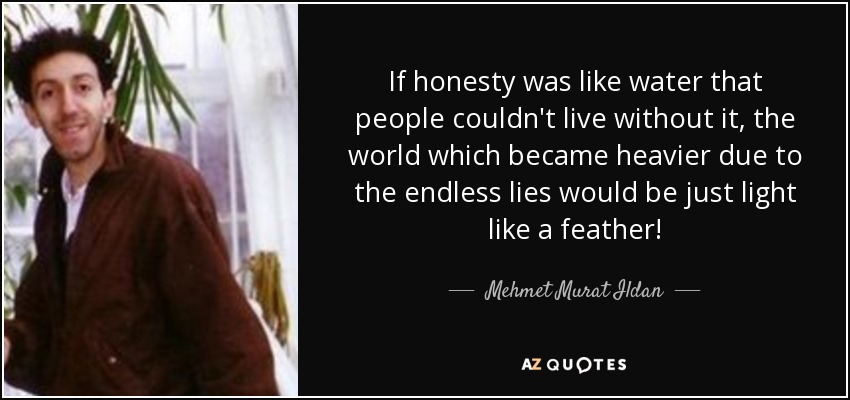If honesty was like water that people couldn't live without it, the world which became heavier due to the endless lies would be just light like a feather! - Mehmet Murat Ildan