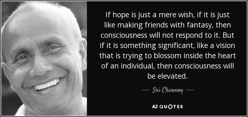 If hope is just a mere wish, if it is just like making friends with fantasy, then consciousness will not respond to it. But if it is something significant, like a vision that is trying to blossom inside the heart of an individual, then consciousness will be elevated. - Sri Chinmoy