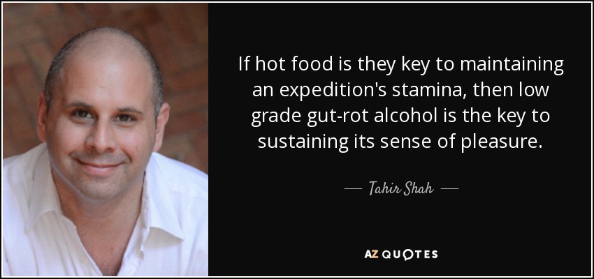 If hot food is they key to maintaining an expedition's stamina, then low grade gut-rot alcohol is the key to sustaining its sense of pleasure. - Tahir Shah