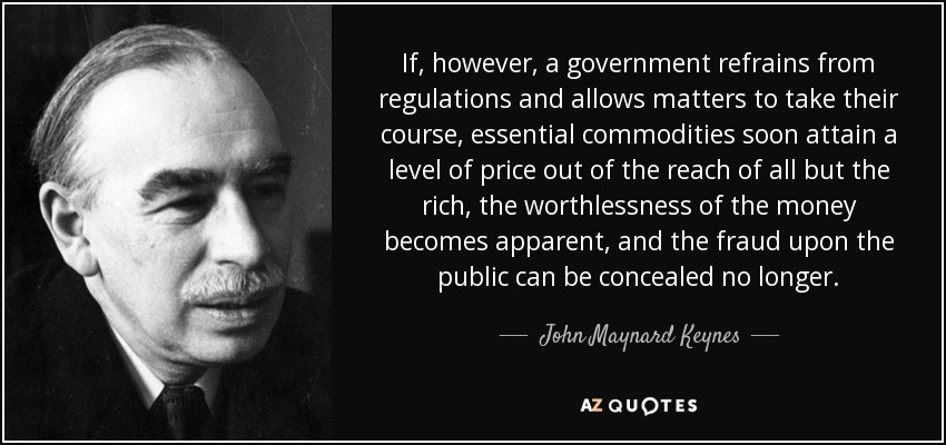 If, however, a government refrains from regulations and allows matters to take their course, essential commodities soon attain a level of price out of the reach of all but the rich, the worthlessness of the money becomes apparent, and the fraud upon the public can be concealed no longer. - John Maynard Keynes