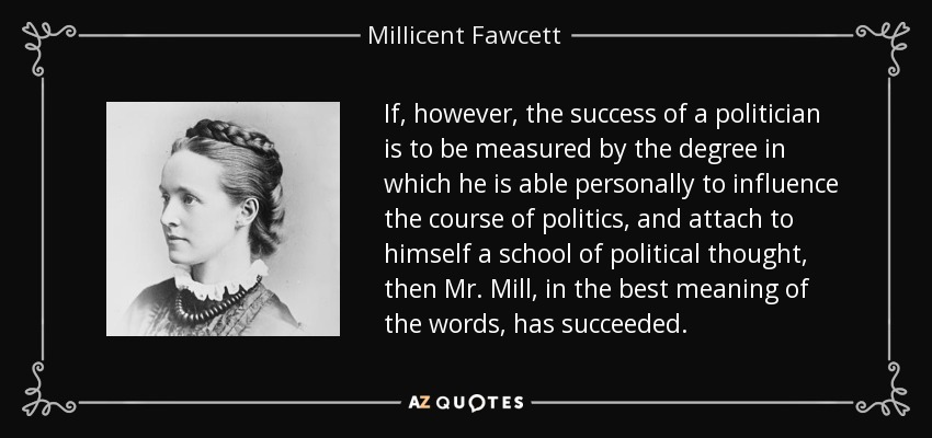 If, however, the success of a politician is to be measured by the degree in which he is able personally to influence the course of politics, and attach to himself a school of political thought, then Mr. Mill, in the best meaning of the words, has succeeded. - Millicent Fawcett