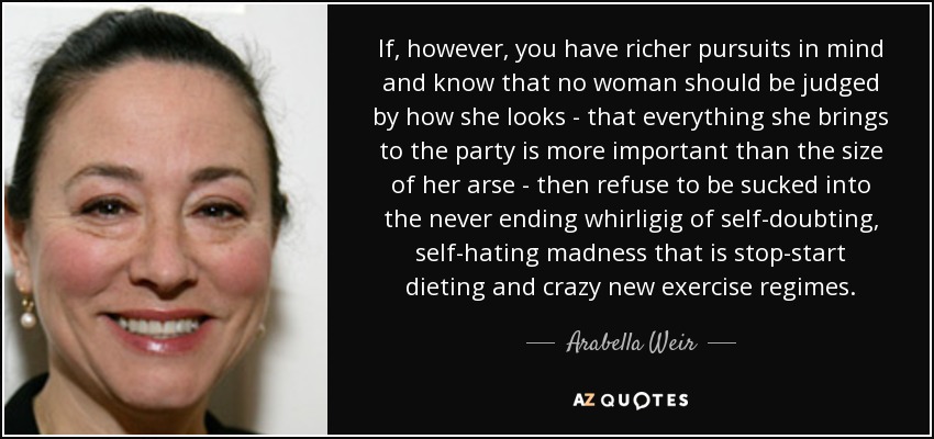 If, however, you have richer pursuits in mind and know that no woman should be judged by how she looks - that everything she brings to the party is more important than the size of her arse - then refuse to be sucked into the never ending whirligig of self-doubting, self-hating madness that is stop-start dieting and crazy new exercise regimes. - Arabella Weir