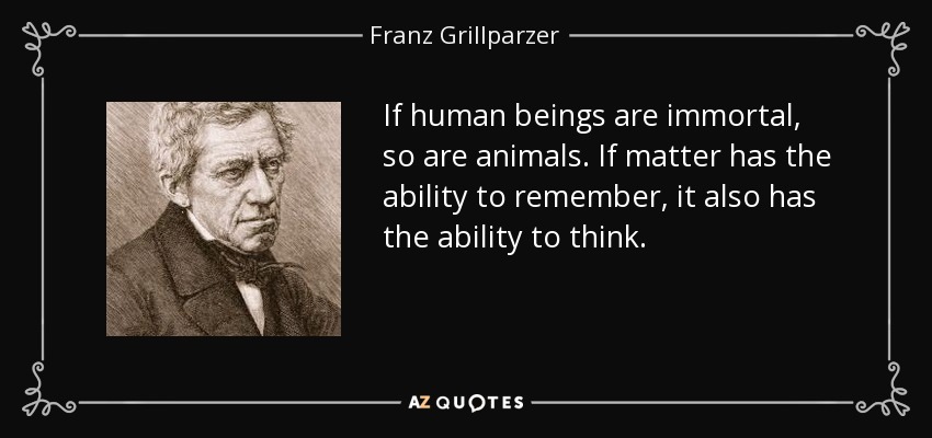 If human beings are immortal, so are animals. If matter has the ability to remember, it also has the ability to think. - Franz Grillparzer