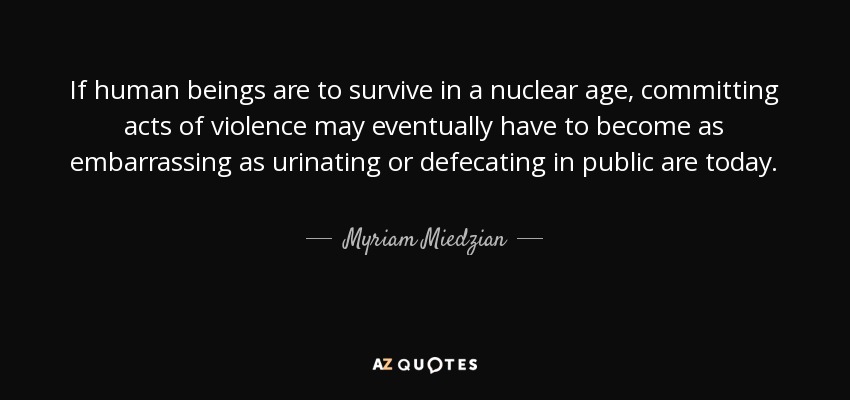 If human beings are to survive in a nuclear age, committing acts of violence may eventually have to become as embarrassing as urinating or defecating in public are today. - Myriam Miedzian