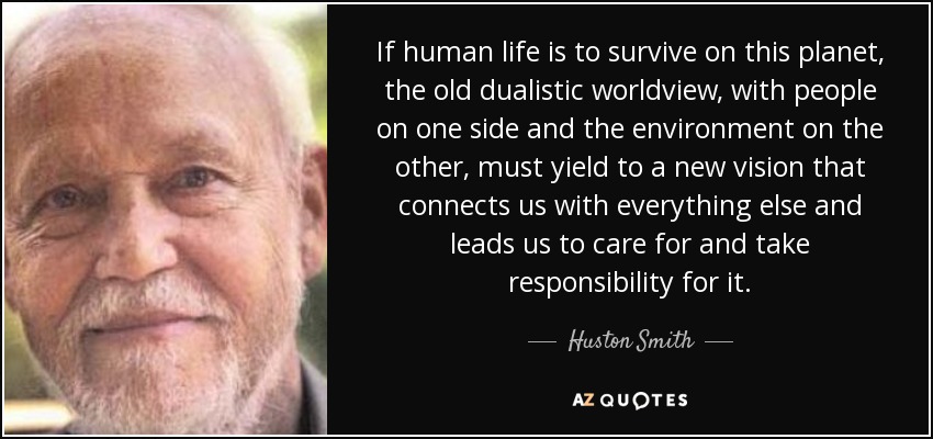 If human life is to survive on this planet, the old dualistic worldview, with people on one side and the environment on the other, must yield to a new vision that connects us with everything else and leads us to care for and take responsibility for it. - Huston Smith