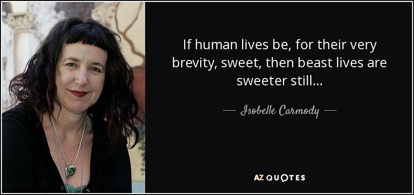 If human lives be, for their very brevity, sweet, then beast lives are sweeter still... - Isobelle Carmody