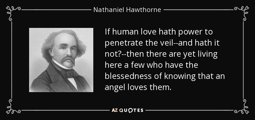 If human love hath power to penetrate the veil--and hath it not?--then there are yet living here a few who have the blessedness of knowing that an angel loves them. - Nathaniel Hawthorne