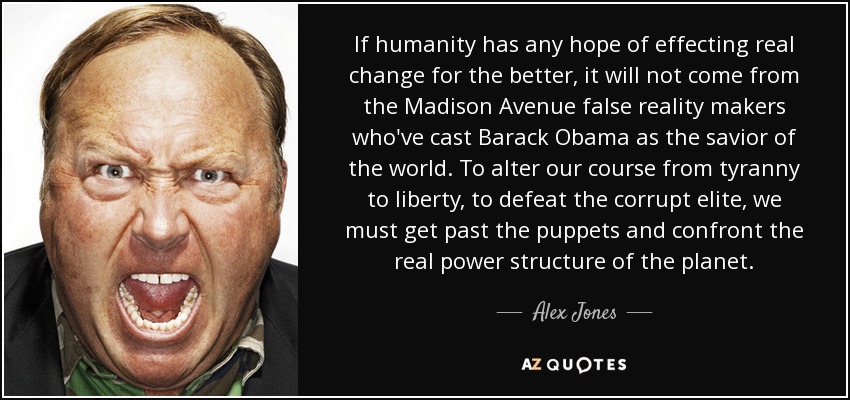 If humanity has any hope of effecting real change for the better, it will not come from the Madison Avenue false reality makers who've cast Barack Obama as the savior of the world. To alter our course from tyranny to liberty, to defeat the corrupt elite, we must get past the puppets and confront the real power structure of the planet. - Alex Jones