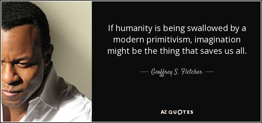 If humanity is being swallowed by a modern primitivism, imagination might be the thing that saves us all. - Geoffrey S. Fletcher