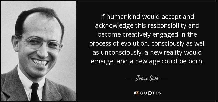 If humankind would accept and acknowledge this responsibility and become creatively engaged in the process of evolution, consciously as well as unconsciously, a new reality would emerge, and a new age could be born. - Jonas Salk