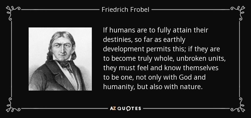 If humans are to fully attain their destinies, so far as earthly development permits this; if they are to become truly whole, unbroken units, they must feel and know themselves to be one, not only with God and humanity, but also with nature. - Friedrich Frobel
