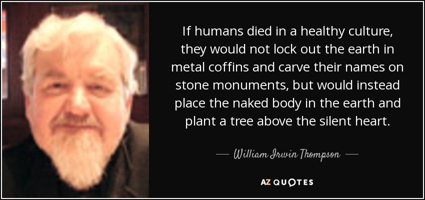 If humans died in a healthy culture, they would not lock out the earth in metal coffins and carve their names on stone monuments, but would instead place the naked body in the earth and plant a tree above the silent heart. - William Irwin Thompson