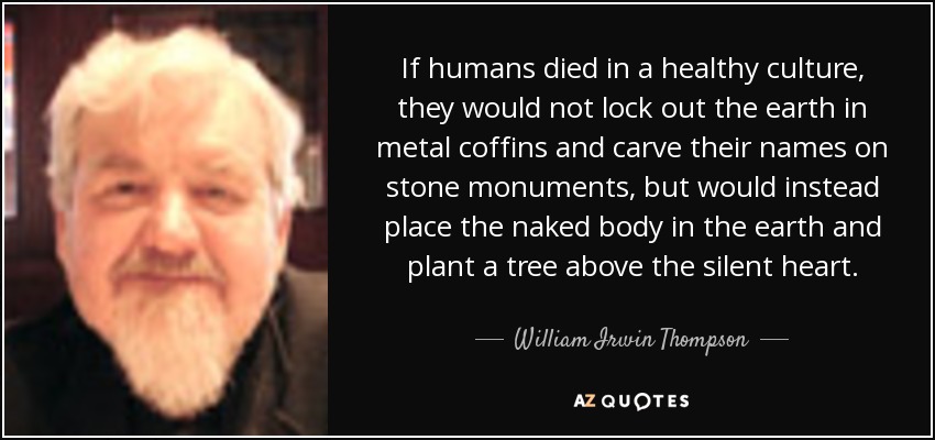 If humans died in a healthy culture, they would not lock out the earth in metal coffins and carve their names on stone monuments, but would instead place the naked body in the earth and plant a tree above the silent heart. - William Irwin Thompson