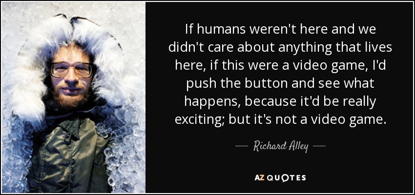 If humans weren't here and we didn't care about anything that lives here, if this were a video game, I'd push the button and see what happens, because it'd be really exciting; but it's not a video game. - Richard Alley