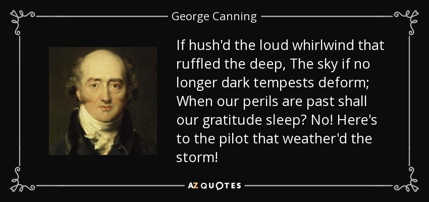 If hush'd the loud whirlwind that ruffled the deep, The sky if no longer dark tempests deform; When our perils are past shall our gratitude sleep? No! Here's to the pilot that weather'd the storm! - George Canning