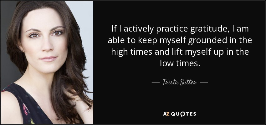 If I actively practice gratitude, I am able to keep myself grounded in the high times and lift myself up in the low times. - Trista Sutter