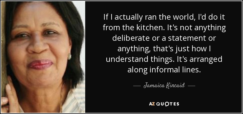 If I actually ran the world, I'd do it from the kitchen. It's not anything deliberate or a statement or anything, that's just how I understand things. It's arranged along informal lines. - Jamaica Kincaid
