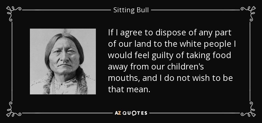 If I agree to dispose of any part of our land to the white people I would feel guilty of taking food away from our children's mouths, and I do not wish to be that mean. - Sitting Bull