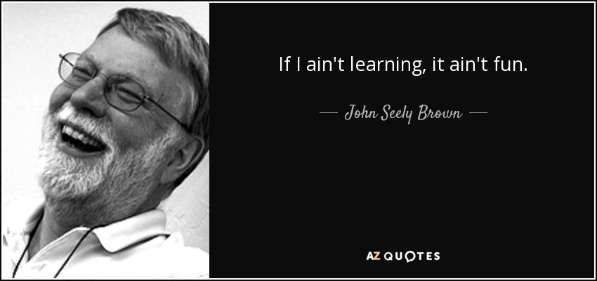 If I ain't learning, it ain't fun. - John Seely Brown