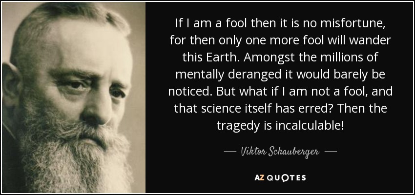 If I am a fool then it is no misfortune, for then only one more fool will wander this Earth. Amongst the millions of mentally deranged it would barely be noticed. But what if I am not a fool, and that science itself has erred? Then the tragedy is incalculable! - Viktor Schauberger