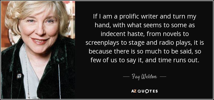 If I am a prolific writer and turn my hand, with what seems to some as indecent haste, from novels to screenplays to stage and radio plays, it is because there is so much to be said, so few of us to say it, and time runs out. - Fay Weldon
