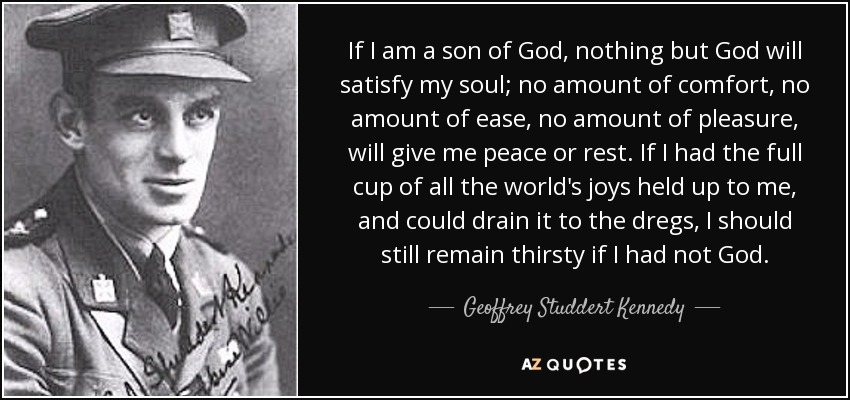 If I am a son of God, nothing but God will satisfy my soul; no amount of comfort, no amount of ease, no amount of pleasure, will give me peace or rest. If I had the full cup of all the world's joys held up to me, and could drain it to the dregs, I should still remain thirsty if I had not God. - Geoffrey Studdert Kennedy