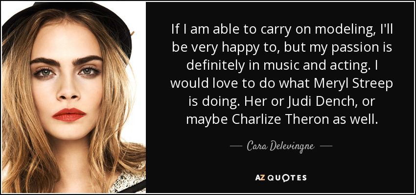 If I am able to carry on modeling, I'll be very happy to, but my passion is definitely in music and acting. I would love to do what Meryl Streep is doing. Her or Judi Dench, or maybe Charlize Theron as well. - Cara Delevingne