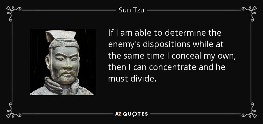 If I am able to determine the enemy's dispositions while at the same time I conceal my own, then I can concentrate and he must divide. - Sun Tzu