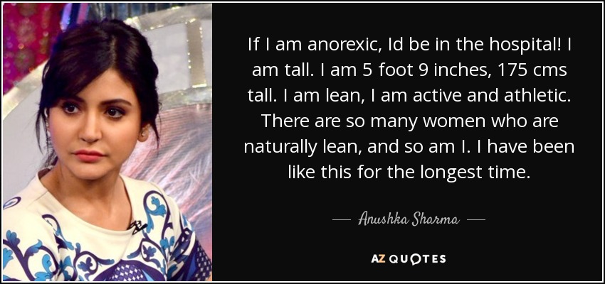 If I am anorexic, Id be in the hospital! I am tall. I am 5 foot 9 inches, 175 cms tall. I am lean, I am active and athletic. There are so many women who are naturally lean, and so am I. I have been like this for the longest time. - Anushka Sharma