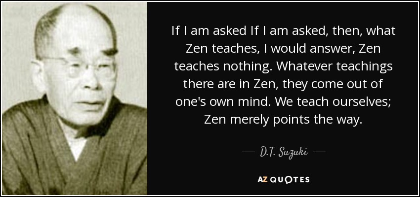 If I am asked If I am asked, then, what Zen teaches, I would answer, Zen teaches nothing. Whatever teachings there are in Zen, they come out of one's own mind. We teach ourselves; Zen merely points the way. - D.T. Suzuki